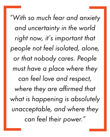 “With so much fear and anxiety and uncertainty in the world right now, it’s important that people not feel isolated, alone, or that nobody cares. People must have a place where they can feel love and respect, where they are affirmed that what is happening is absolutely unacceptable, and where they can feel their power.”